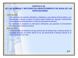 Artículo 189:
Salvo en el caso de viviendas unifamiliares o bifamiliarse y para sistemas hidroneumáticos y con
estanque bajo y elevado, el equipo de bombeo deberá instalarse por duplicado, manteniéndose
ambos equipos permanentemente en condiciones adecuadas de operación.
Se recomienda la instalación de interruptores alternadores para garantizar el funcionamiento
alternativo de las unidades de bombeo.
Artículo 190:
Cuando el sistema de distribución de agua esté provisto de estanque bajo y estanque elevado, la
capacidad del equipo de bombeo deberá ser tal, que permita llenar el estanque elevado en un
tiempo no mayor de dos horas.
CAPITULO XII
DE LAS BOMBAS Y MOTORES DE ABASTECIMIENTO DE AGUA DE LAS
EDIFICACIONES
 