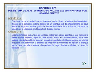 Artículo 215:
Cuando se decida la instalación de un sistema de bombeo directo, el sistema de abastecimiento
de agua de la edificación deberá disponer de un estanque bajo de almacenamiento de agua
potable de capacidad mínima igual a la dotación total diaria de la edificación, calculada de
acuerdo con lo establecido en el Capítulo VII de estas normas.
Artículo 218:
La carga mínima de cada una de las bombas a instalar será tal que garantice en todo momento la
presión mínima requerida, según la Tabla 36 del Capítulo XIX de estas normas, en la pieza
sanitaria más desfavorable del sistema y tomando en cuenta las pérdidas de carga en las tuberías
de succión y de distribución, la diferencia de cotas entre el nivel medio del agua en el estanque
bajo la pieza más alta el sistema y las pérdidas de carga debidas a válvulas y a piezas de
conexión.
CAPITULO XIV
DEL SISTEMA DE ABASTECIMIENTO DE AGUA DE LAS EDIFICACIONES POR
BOMBEO DIRECTO
 