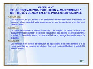 CAPITULO XV
DE LOS SISTEMAS PARA PRODUCCIÓN, ALMACENAMIENTO Y
DISTRIBUCIÓN DE AGUA CALIENTE PARA LAS EDIFICACIONES
Artículo 226:
Las instalaciones de agua caliente en las edificaciones deberán satisfacer las necesidades del
consumo y ofrecer seguridad contra accidentes, en un todo de acuerdo con lo previsto en el
presente capítulo.
Artículo 232
Se prohíbe la instalación de válvulas de retención o de cualquier otra válvula de cierre, entre
cualquier válvula de seguridad y el equipo de producción de agua caliente. Se prohíbe asimismo.
la instalación de cualquier válvula de cierre en el lado de la descarga de cualquier válvula de
seguridad.
Artículo 234
Los diámetros de las tuberías de distribución del agua caliente a las piezas sanitarias o a los
puntos donde ésta sea requerida, se calcularán de acuerdo con lo establecido en el capítulo XIX
de estas normas.
 