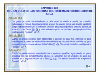 CAPITULO XIX
DEL CALCULO DE LAS TUBERIAS DEL SISTEMA DE DISTRIBUCION DE
AGUA
Artículo 294
Los gastos probables correspondientes a cada tramo de tubería a calcular, se obtendrán
multiplicando el número de piezas sanitarias a servir, de acuerdo con su uso (privado o público);
su tipo y abastecimiento; por el número de unidades de gastos asignados a cada una de ellas, de
acuerdo con las Tablas 33 y 34; y totalizando estos productos parciales. Ver ejemplo ilustrativo
en el Apéndice, Figuras 21 y 21-A.
Artículo 295
Cuando las piezas sanitarias sean abastecidas o requieran de agua fría solamente, el gasto
probable para la tubería de alimentación correspondiente se calculará con las unidades de gasto
que aparecen en la primera columna de las Tablas 33 y 34, Ver ejemplo ilustrativo en el Apéndice,
Figuras 21 y 21-A.
Artículo 296
Cuando las piezas sanitarias sean abastecidas (o requieran) agua fría y agua caliente, los gastos
probables para las correspondientes tuberías se calcularán con las unidades de gasto que
aparecen en la segunda columna de la Tabla 33 y 34. Ver ejemplo ilustrativos en el Apéndice,
Figuras 21 y 21-A.
 