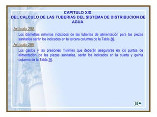 Artículo 298
Los diámetros mínimos indicados de las tuberías de alimentación para las piezas
sanitarias serán los indicados en la tercera columna de la Tabla 36.
Artículo 299
Los gastos y las presiones mínimas que deberán asegurarse en los puntos de
alimentación de las piezas sanitarias, serán los indicados en la cuarta y quinta
columna de la Tabla 36.
CAPITULO XIX
DEL CALCULO DE LAS TUBERIAS DEL SISTEMA DE DISTRIBUCION DE
AGUA
 