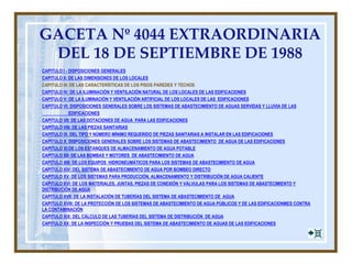 GACETA Nº 4044 EXTRAORDINARIA
DEL 18 DE SEPTIEMBRE DE 1988
CAPITULO I - DISPOSICIONES GENERALES
CAPITULO II: DE LAS DIMENSIONES DE LOS LOCALES
CAPITULO III: DE LAS CARACTERÍSTICAS DE LOS PISOS PAREDES Y TECHOS
CAPITULO IV: DE LA ILUMINACIÓN Y VENTILACIÓN NATURAL DE LOS LOCALES DE LAS EDIFICACIONES
CAPITULO V: DE LA ILUMINACIÓN Y VENTILACIÓN ARTIFICIAL DE LOS LOCALES DE LAS EDIFICACIONES
CAPITULO VI: DISPOSICIONES GENERALES SOBRE LOS SISTEMAS DE ABASTECIMIENTO DE AGUAS SERVIDAS Y LLUVIA DE LAS
EDIFICACIONES
CAPITULO VII: DE LAS DOTACIONES DE AGUA PARA LAS EDIFICACIONES
CAPITULO VIII: DE LAS PIEZAS SANITARIAS
CAPITULO IX. DEL TIPO Y NÚMERO MÍNIMO REQUERIDO DE PIEZAS SANITARIAS A INSTALAR EN LAS EDIFICACIONES
CAPITULO X: DISPOSICIONES GENERALES SOBRE LOS SISTEMAS DE ABASTECIMIENTO DE AGUA DE LAS EDIFICACIONES
CAPITULO XI:DE LOS ESTANQUES DE ALMACENAMIENTO DE AGUA POTABLE
CAPITULO XII: DE LAS BOMBAS Y MOTORES DE ABASTECIMIENTO DE AGUA
CAPITULO XIII: DE LOS EQUIPOS HIDRONEUMÁTICOS PARA LOS SISTEMAS DE ABASTECIMIENTO DE AGUA
CAPITULO XIV: DEL SISTEMA DE ABASTECIMIENTO DE AGUA POR BOMBEO DIRECTO
CAPITULO XV: DE LOS SISTEMAS PARA PRODUCCIÓN, ALMACENAMIENTO Y DISTRIBUCIÓN DE AGUA CALIENTE
CAPITULO XVI: DE LOS MATERIALES, JUNTAS, PIEZAS DE CONEXIÓN Y VÁLVULAS PARA LOS SISTEMAS DE ABASTECIMIENTO Y
DISTRIBUCIÓN DE AGUA
CAPITULO XVII: DE LA INSTALACIÓN DE TUBERÍAS DEL SISTEMA DE ABASTECIMIENTO DE AGUA
CAPITULO XVIII: DE LA PROTECCIÓN DE LOS SISTEMAS DE ABASTECIMIENTO DE AGUA PÚBLICOS Y DE LAS EDIFICACIONMES CONTRA
LA CONTAMINACIÓN
CAPITULO XIX: DEL CÁLCULO DE LAS TUBERÍAS DEL SISTEMA DE DISTRIBUCIÓN DE AGUA
CAPITULO XX: DE LA INSPECCIÓN Y PRUEBAS DEL SISTEMA DE ABASTECIMIENTO DE AGUAS DE LAS EDIFICACIONES
 