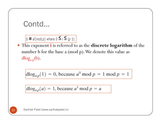 Contd…

     This exponent i is referred to as the discrete logarithm of the
     number b for the base a (mod p). We denote this value as
     dloga.p(b).




22   Sarthak Patel (www.sarthakpatel.in)
 