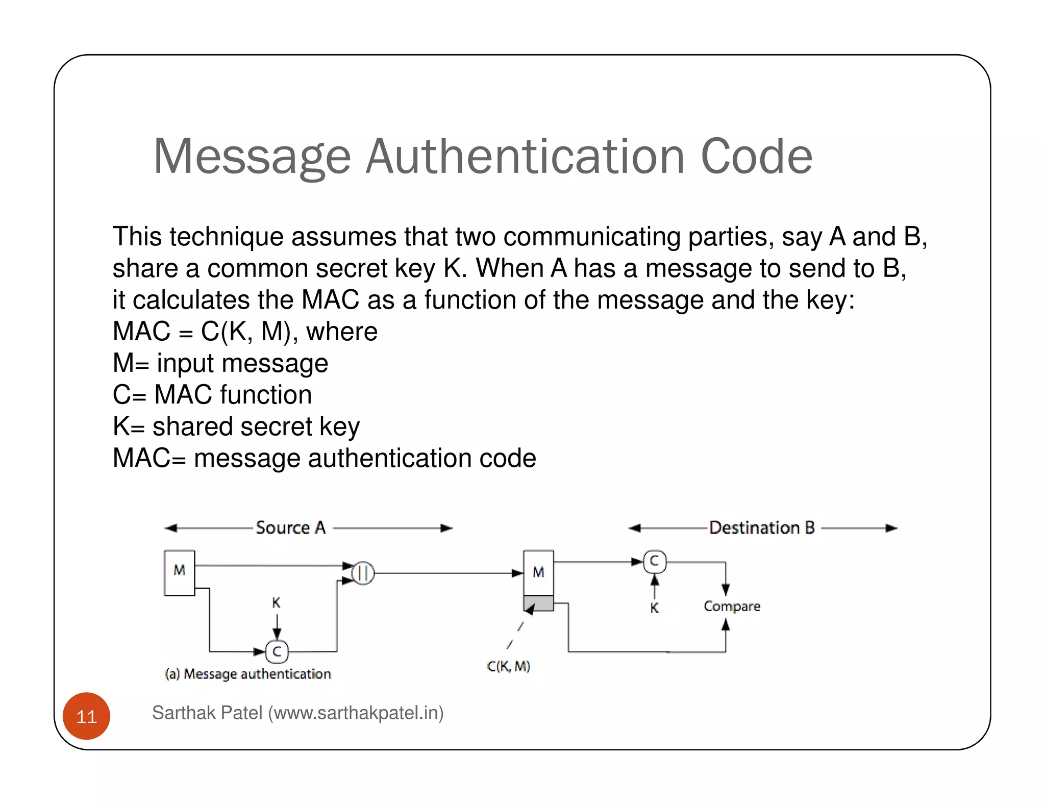 Message Authentication Code
This technique assumes that two communicating parties, say A and B,
share a common secret key K. When A has a message to send to B,
it calculates the MAC as a function of the message and the key:
MAC = C(K, M), where
M= input message
C= MAC function
Sarthak Patel (www.sarthakpatel.in)11
C= MAC function
K= shared secret key
MAC= message authentication code
 