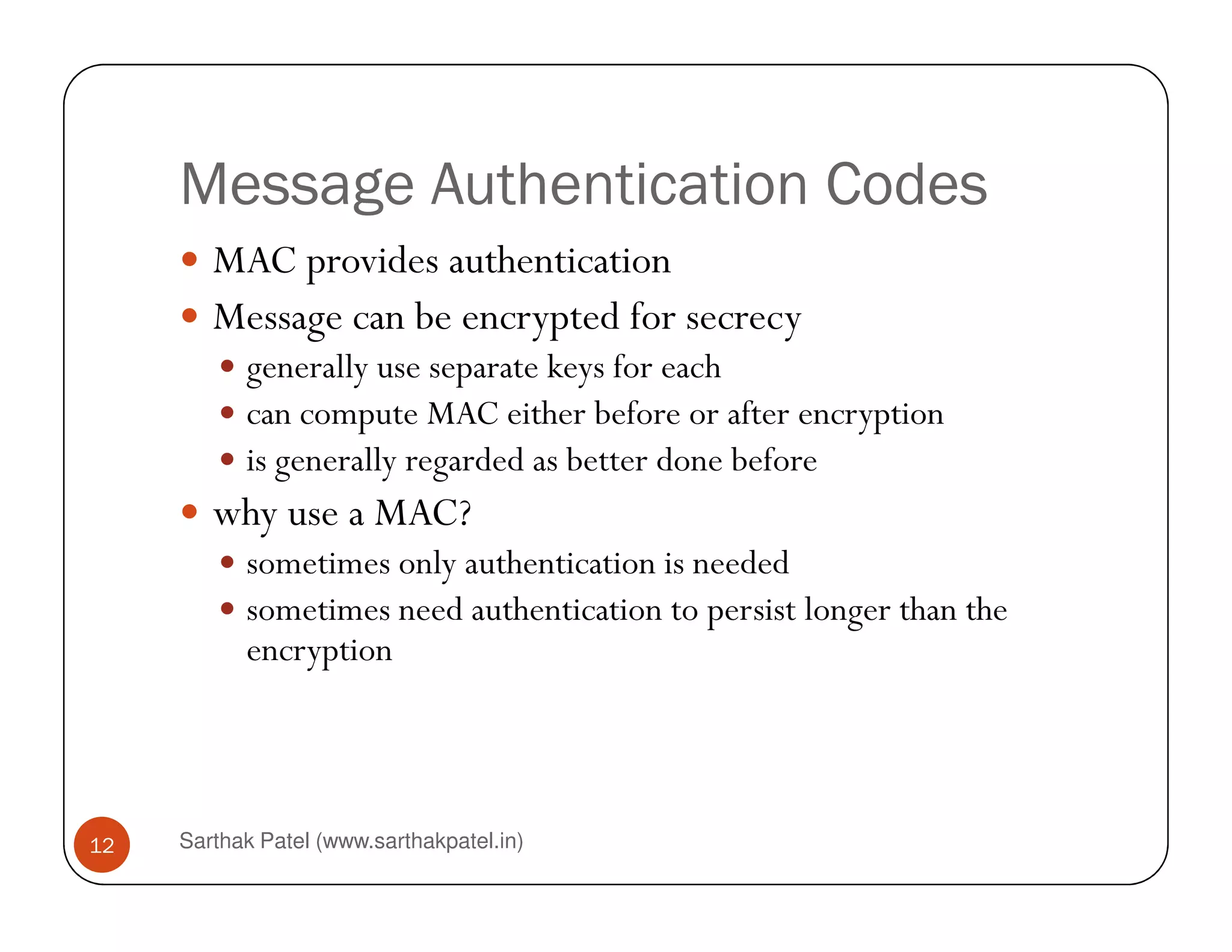 Message Authentication Codes
MAC provides authentication
Message can be encrypted for secrecy
generally use separate keys for each
can compute MAC either before or after encryption
is generally regarded as better done before
Sarthak Patel (www.sarthakpatel.in)12
is generally regarded as better done before
why use a MAC?
sometimes only authentication is needed
sometimes need authentication to persist longer than the
encryption
 