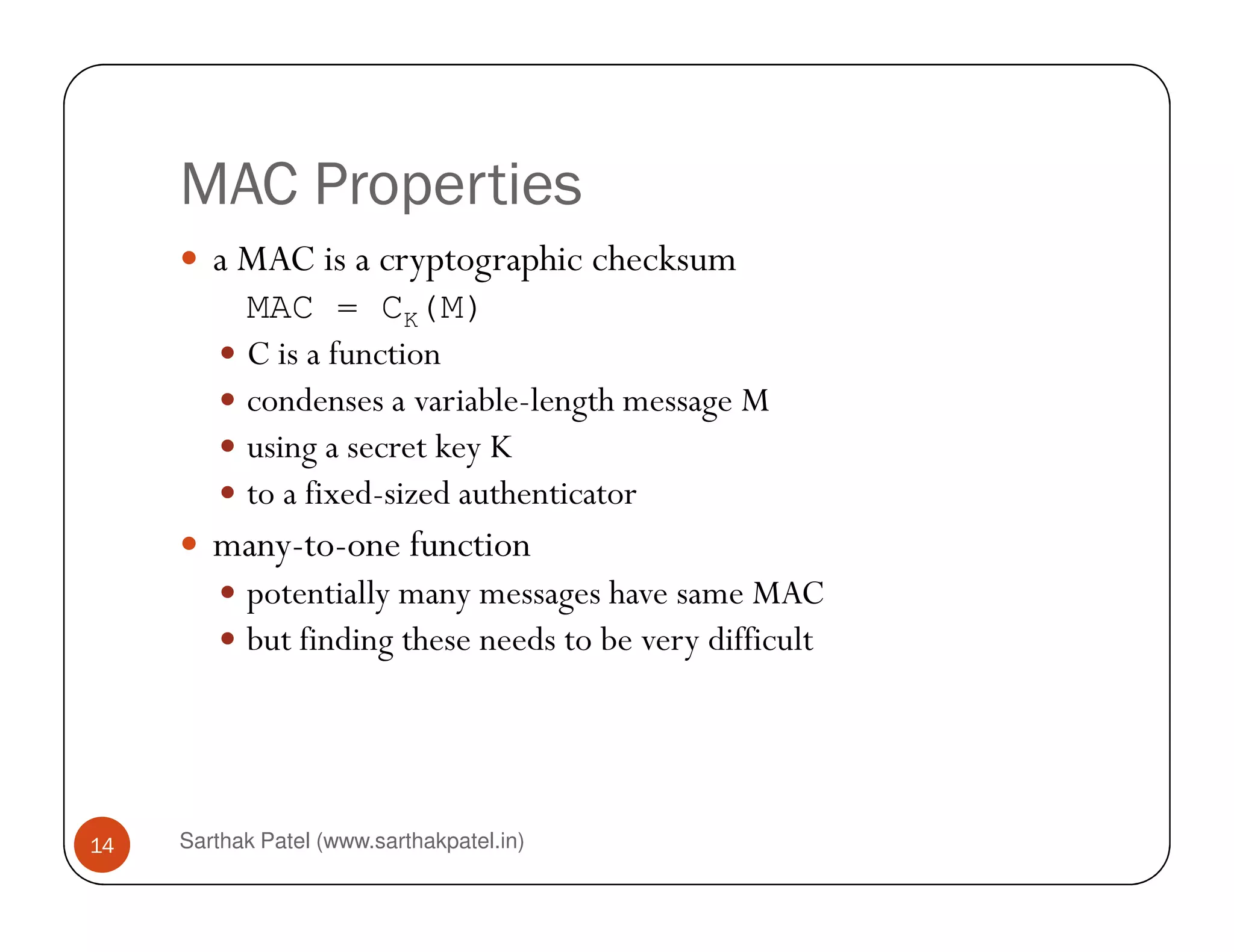 MAC Properties
a MAC is a cryptographic checksum
MAC = CK(M)
C is a function
condenses a variable-length message M
using a secret key K
to a fixed-sized authenticator
Sarthak Patel (www.sarthakpatel.in)14
to a fixed-sized authenticator
many-to-one function
potentially many messages have same MAC
but finding these needs to be very difficult
 