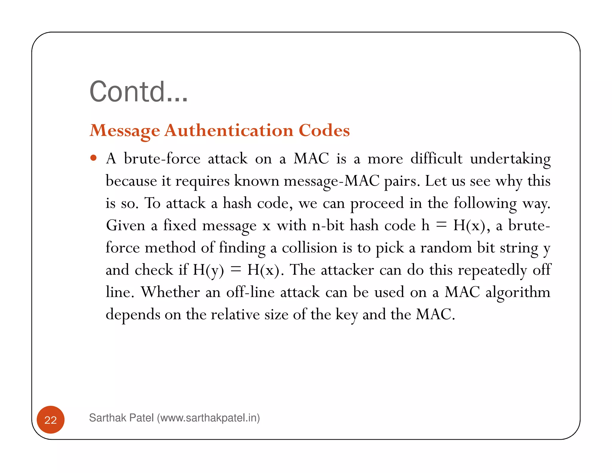 Contd…
Message Authentication Codes
A brute-force attack on a MAC is a more difficult undertaking
because it requires known message-MAC pairs. Let us see why this
is so. To attack a hash code, we can proceed in the following way.
Given a fixed message x with n-bit hash code h = H(x), a brute-
Sarthak Patel (www.sarthakpatel.in)22
force method of finding a collision is to pick a random bit string y
and check if H(y) = H(x). The attacker can do this repeatedly off
line. Whether an off-line attack can be used on a MAC algorithm
depends on the relative size of the key and the MAC.
 
