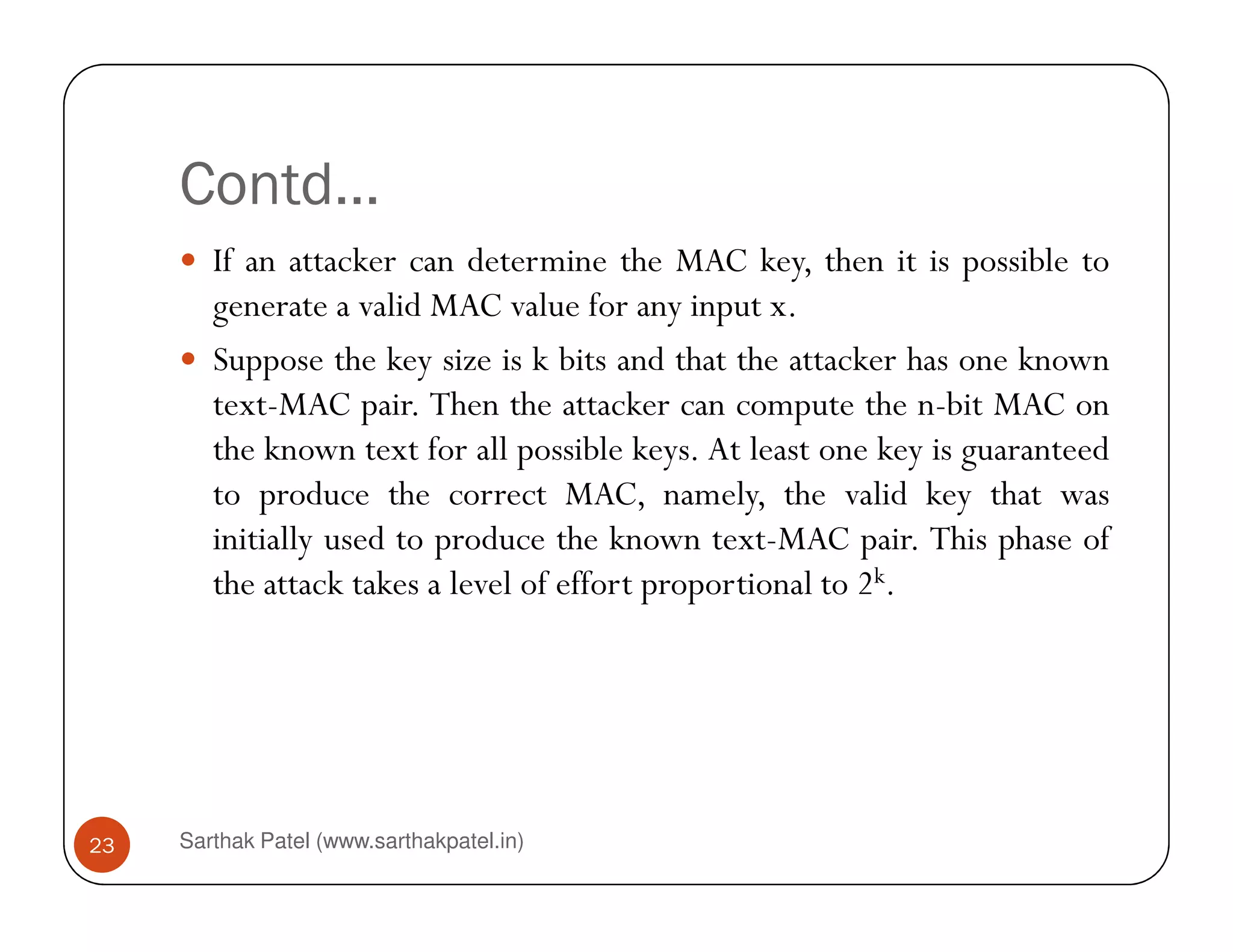 Contd…
If an attacker can determine the MAC key, then it is possible to
generate a valid MAC value for any input x.
Suppose the key size is k bits and that the attacker has one known
text-MAC pair. Then the attacker can compute the n-bit MAC on
the known text for all possible keys. At least one key is guaranteed
to produce the correct MAC, namely, the valid key that was
Sarthak Patel (www.sarthakpatel.in)23
to produce the correct MAC, namely, the valid key that was
initially used to produce the known text-MAC pair. This phase of
the attack takes a level of effort proportional to 2k.
 