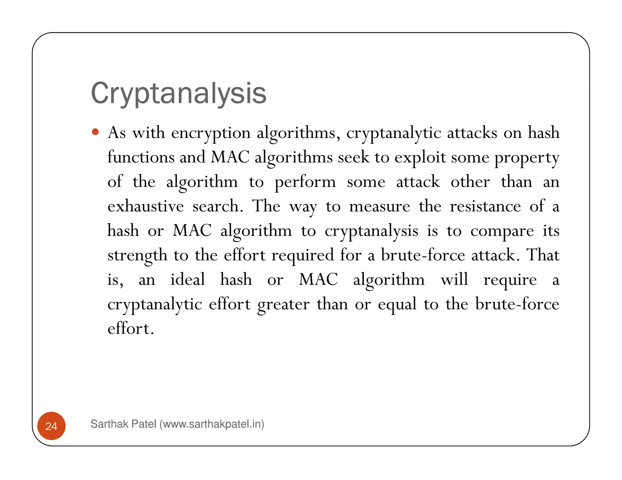 CryptanalysisCryptanalysisCryptanalysisCryptanalysis
As with encryption algorithms, cryptanalytic attacks on hash
functions and MAC algorithms seek to exploit some property
of the algorithm to perform some attack other than an
exhaustive search. The way to measure the resistance of a
hash or MAC algorithm to cryptanalysis is to compare its
Sarthak Patel (www.sarthakpatel.in)24
hash or MAC algorithm to cryptanalysis is to compare its
strength to the effort required for a brute-force attack. That
is, an ideal hash or MAC algorithm will require a
cryptanalytic effort greater than or equal to the brute-force
effort.
 