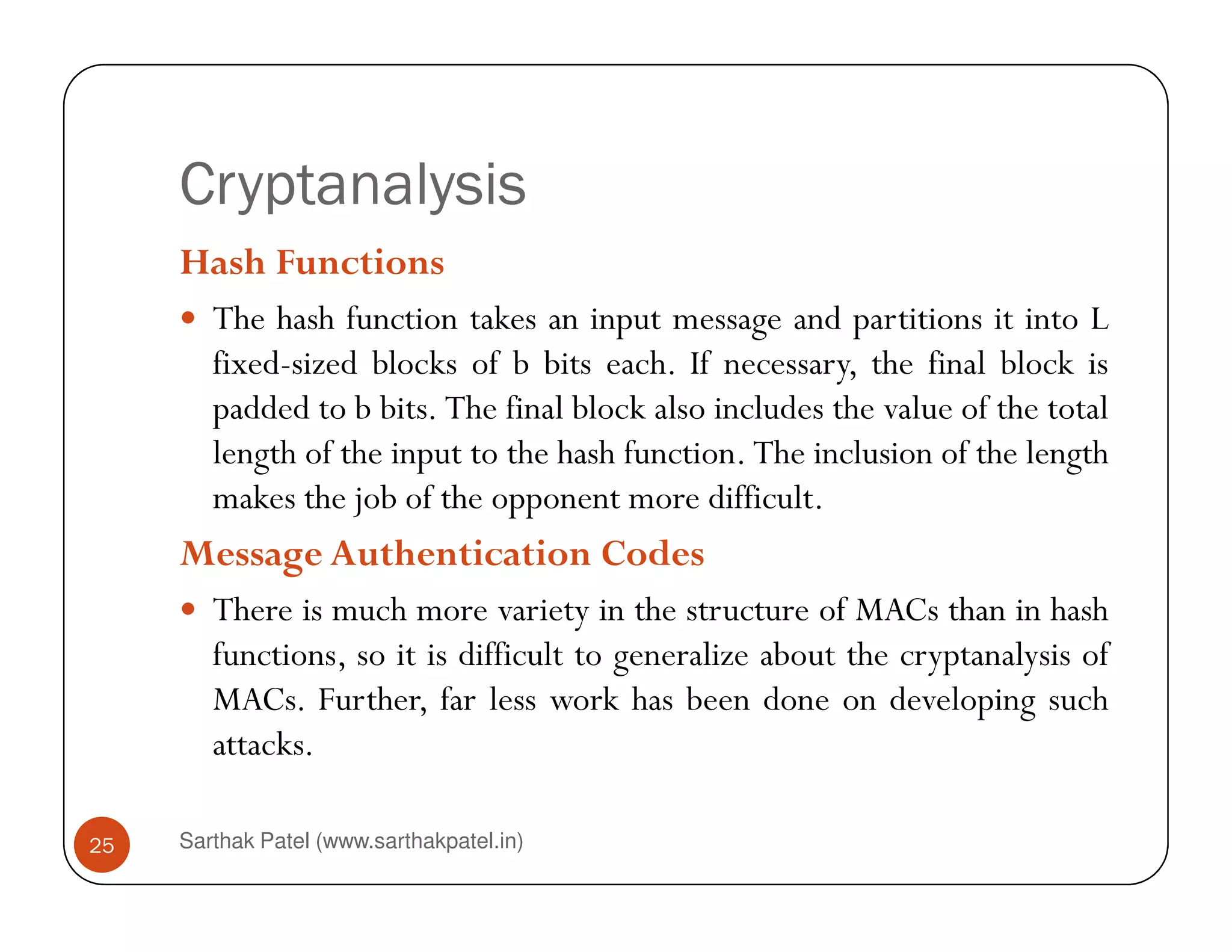 Cryptanalysis
Hash Functions
The hash function takes an input message and partitions it into L
fixed-sized blocks of b bits each. If necessary, the final block is
padded to b bits. The final block also includes the value of the total
length of the input to the hash function. The inclusion of the length
Sarthak Patel (www.sarthakpatel.in)25
makes the job of the opponent more difficult.
Message Authentication Codes
There is much more variety in the structure of MACs than in hash
functions, so it is difficult to generalize about the cryptanalysis of
MACs. Further, far less work has been done on developing such
attacks.
 