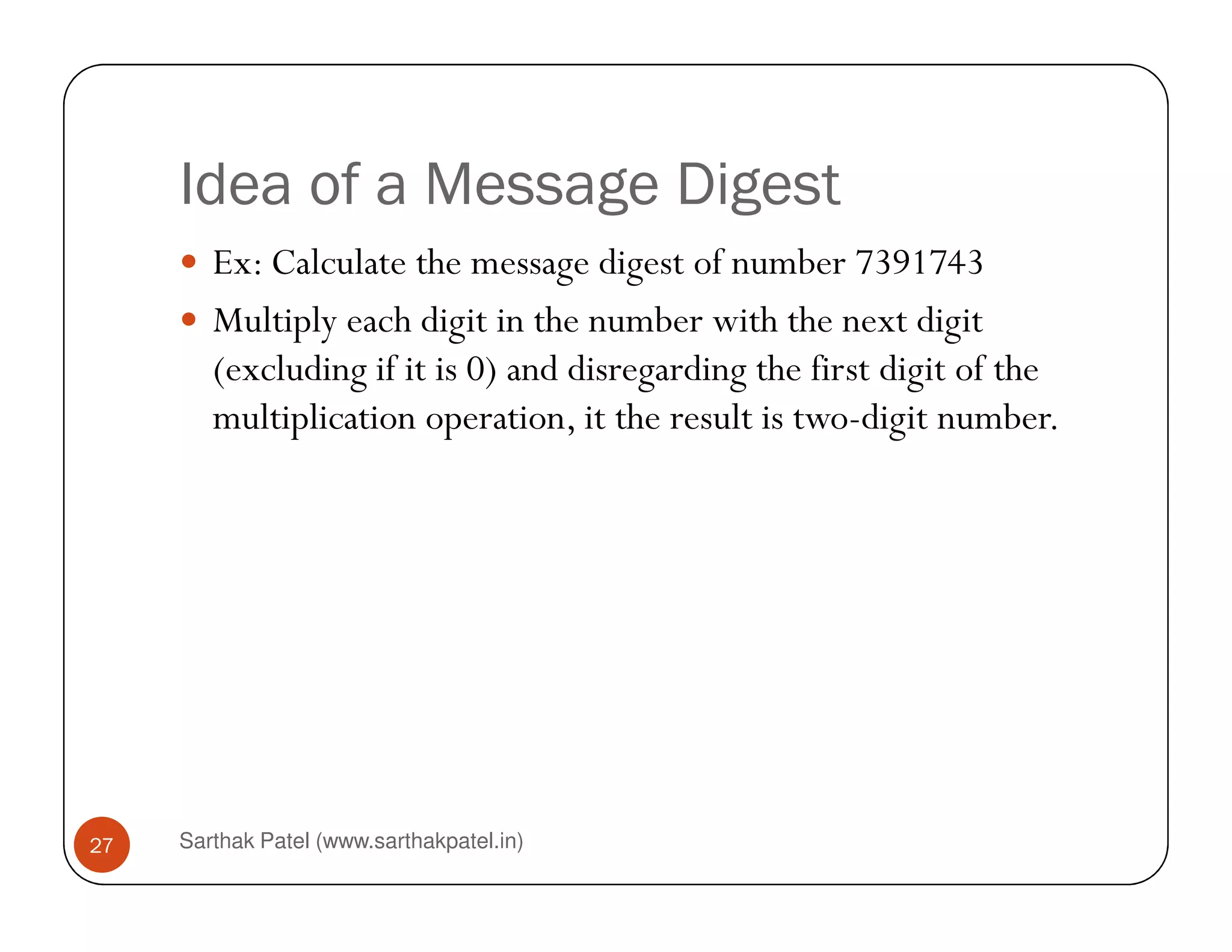 Idea of a Message Digest
Ex: Calculate the message digest of number 7391743
Multiply each digit in the number with the next digit
(excluding if it is 0) and disregarding the first digit of the
multiplication operation, it the result is two-digit number.
Sarthak Patel (www.sarthakpatel.in)27
 