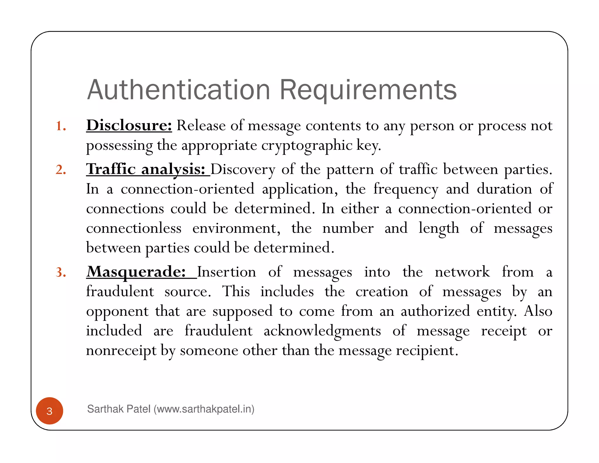 Authentication Requirements
1. Disclosure: Release of message contents to any person or process not
possessing the appropriate cryptographic key.
2. Traffic analysis: Discovery of the pattern of traffic between parties.
In a connection-oriented application, the frequency and duration of
connections could be determined. In either a connection-oriented or
connectionless environment, the number and length of messages
Sarthak Patel (www.sarthakpatel.in)3
connectionless environment, the number and length of messages
between parties could be determined.
3. Masquerade: Insertion of messages into the network from a
fraudulent source. This includes the creation of messages by an
opponent that are supposed to come from an authorized entity. Also
included are fraudulent acknowledgments of message receipt or
nonreceipt by someone other than the message recipient.
 