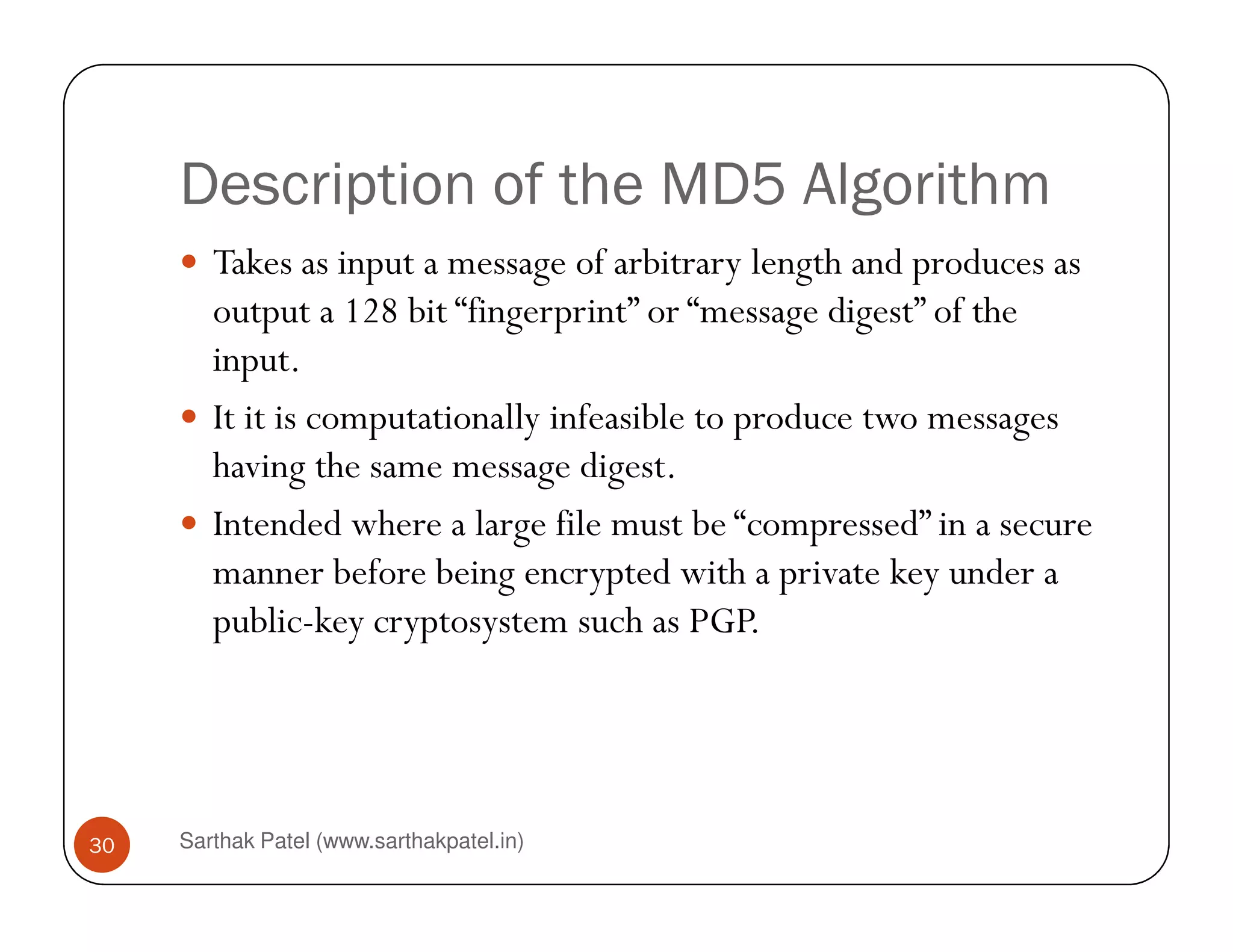 Description of the MD5 Algorithm
Takes as input a message of arbitrary length and produces as
output a 128 bit “fingerprint” or “message digest” of the
input.
It it is computationally infeasible to produce two messages
having the same message digest.
Sarthak Patel (www.sarthakpatel.in)30
having the same message digest.
Intended where a large file must be “compressed” in a secure
manner before being encrypted with a private key under a
public-key cryptosystem such as PGP.
 