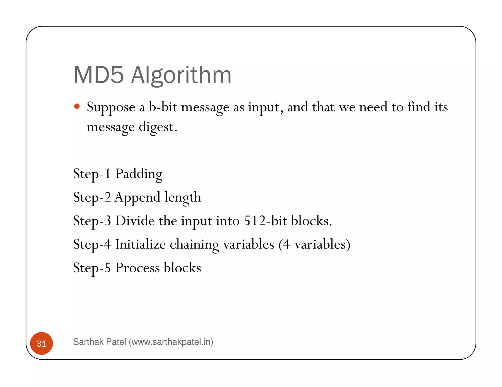 MD5 Algorithm
Suppose a b-bit message as input, and that we need to find its
message digest.
Step-1 Padding
Step-2Append length
Sarthak Patel (www.sarthakpatel.in)31
Step-2Append length
Step-3 Divide the input into 512-bit blocks.
Step-4 Initialize chaining variables (4 variables)
Step-5 Process blocks
 