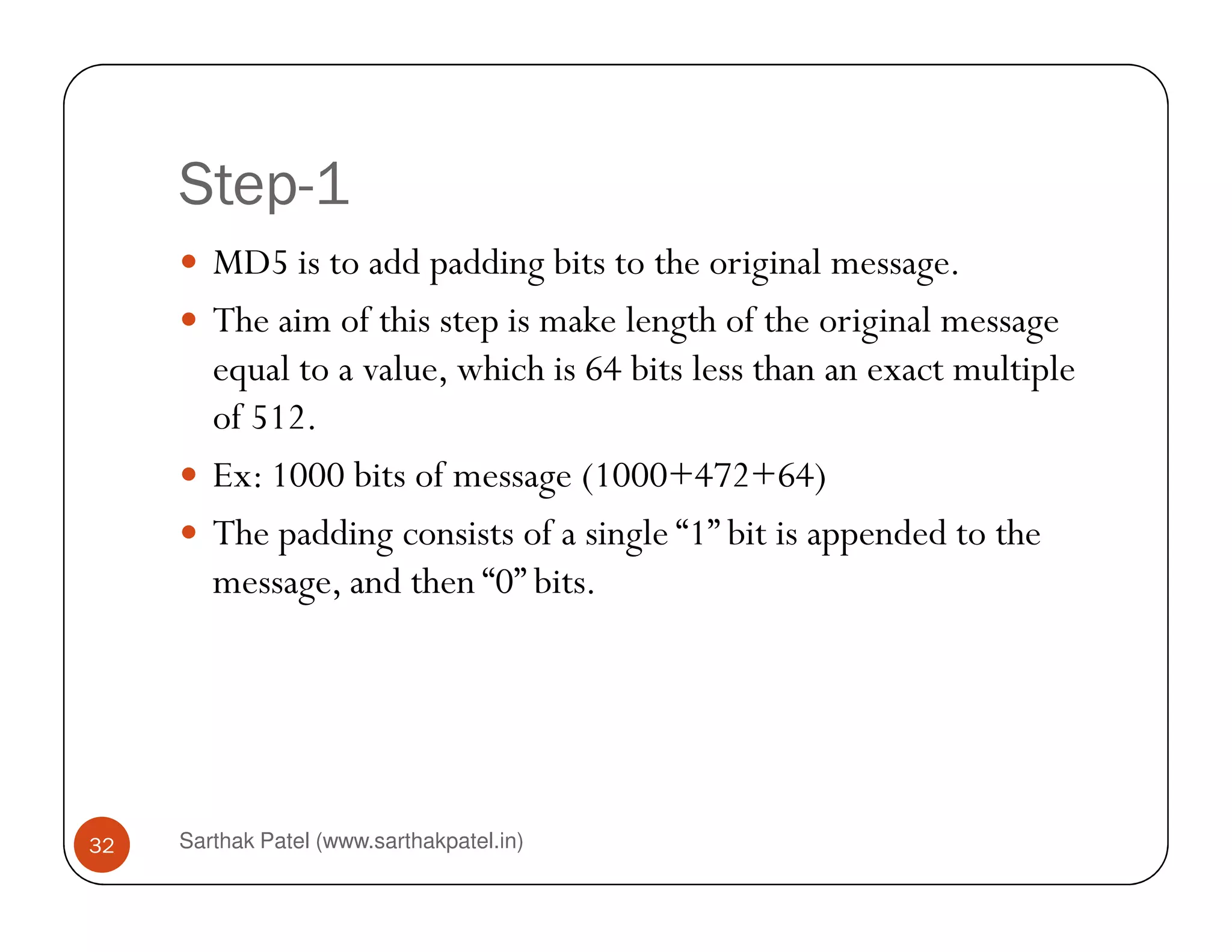 Step-1
MD5 is to add padding bits to the original message.
The aim of this step is make length of the original message
equal to a value, which is 64 bits less than an exact multiple
of 512.
Ex: 1000 bits of message (1000+472+64)
Sarthak Patel (www.sarthakpatel.in)32
Ex: 1000 bits of message (1000+472+64)
The padding consists of a single “1” bit is appended to the
message, and then “0” bits.
 