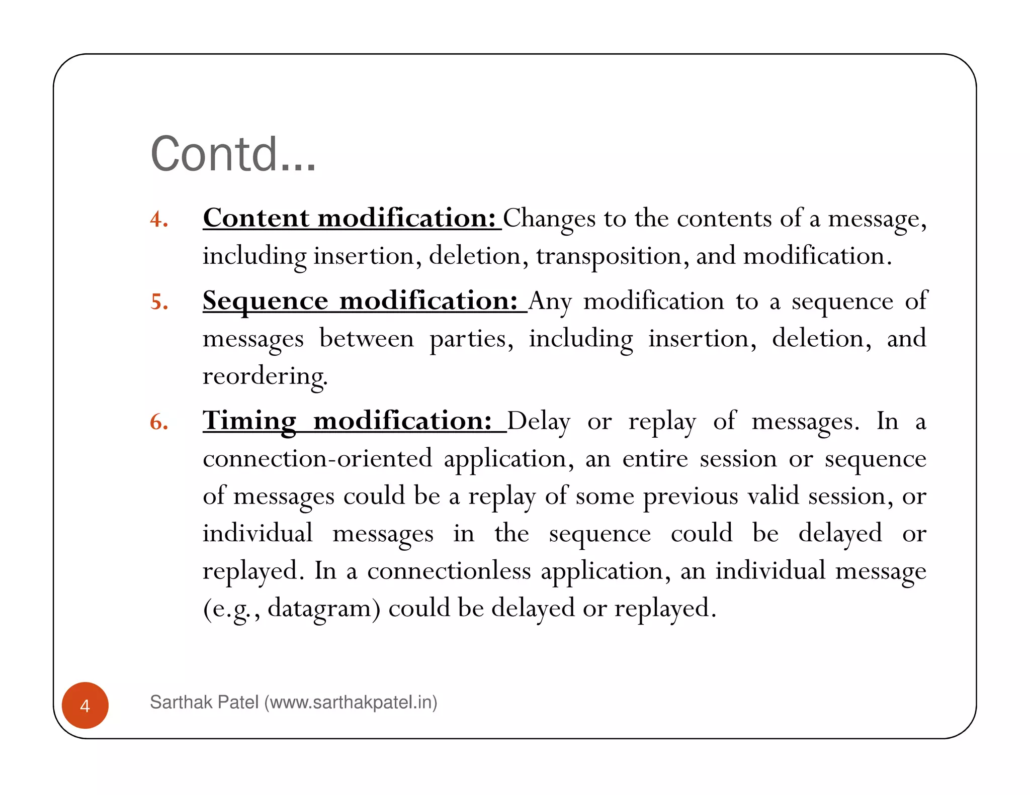 Contd…
4. Content modification: Changes to the contents of a message,
including insertion, deletion, transposition, and modification.
5. Sequence modification: Any modification to a sequence of
messages between parties, including insertion, deletion, and
reordering.
Sarthak Patel (www.sarthakpatel.in)4
6. Timing modification: Delay or replay of messages. In a
connection-oriented application, an entire session or sequence
of messages could be a replay of some previous valid session, or
individual messages in the sequence could be delayed or
replayed. In a connectionless application, an individual message
(e.g., datagram) could be delayed or replayed.
 