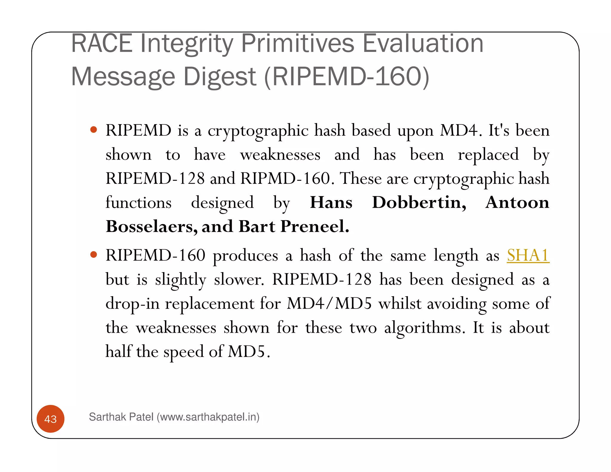 RACE Integrity Primitives Evaluation
Message Digest (RIPEMD-160)
RIPEMD is a cryptographic hash based upon MD4. It's been
shown to have weaknesses and has been replaced by
RIPEMD-128 and RIPMD-160. These are cryptographic hash
functions designed by Hans Dobbertin, Antoon
Bosselaers, and Bart Preneel.
Sarthak Patel (www.sarthakpatel.in)43
Bosselaers, and Bart Preneel.
RIPEMD-160 produces a hash of the same length as SHA1
but is slightly slower. RIPEMD-128 has been designed as a
drop-in replacement for MD4/MD5 whilst avoiding some of
the weaknesses shown for these two algorithms. It is about
half the speed of MD5.
 