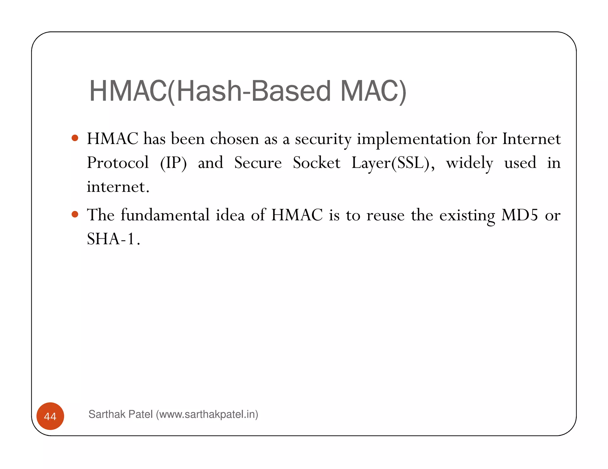 HMAC(HashHMAC(HashHMAC(HashHMAC(Hash----Based MAC)Based MAC)Based MAC)Based MAC)
HMAC has been chosen as a security implementation for Internet
Protocol (IP) and Secure Socket Layer(SSL), widely used in
internet.
The fundamental idea of HMAC is to reuse the existing MD5 or
SHA-1.
Sarthak Patel (www.sarthakpatel.in)44
SHA-1.
 