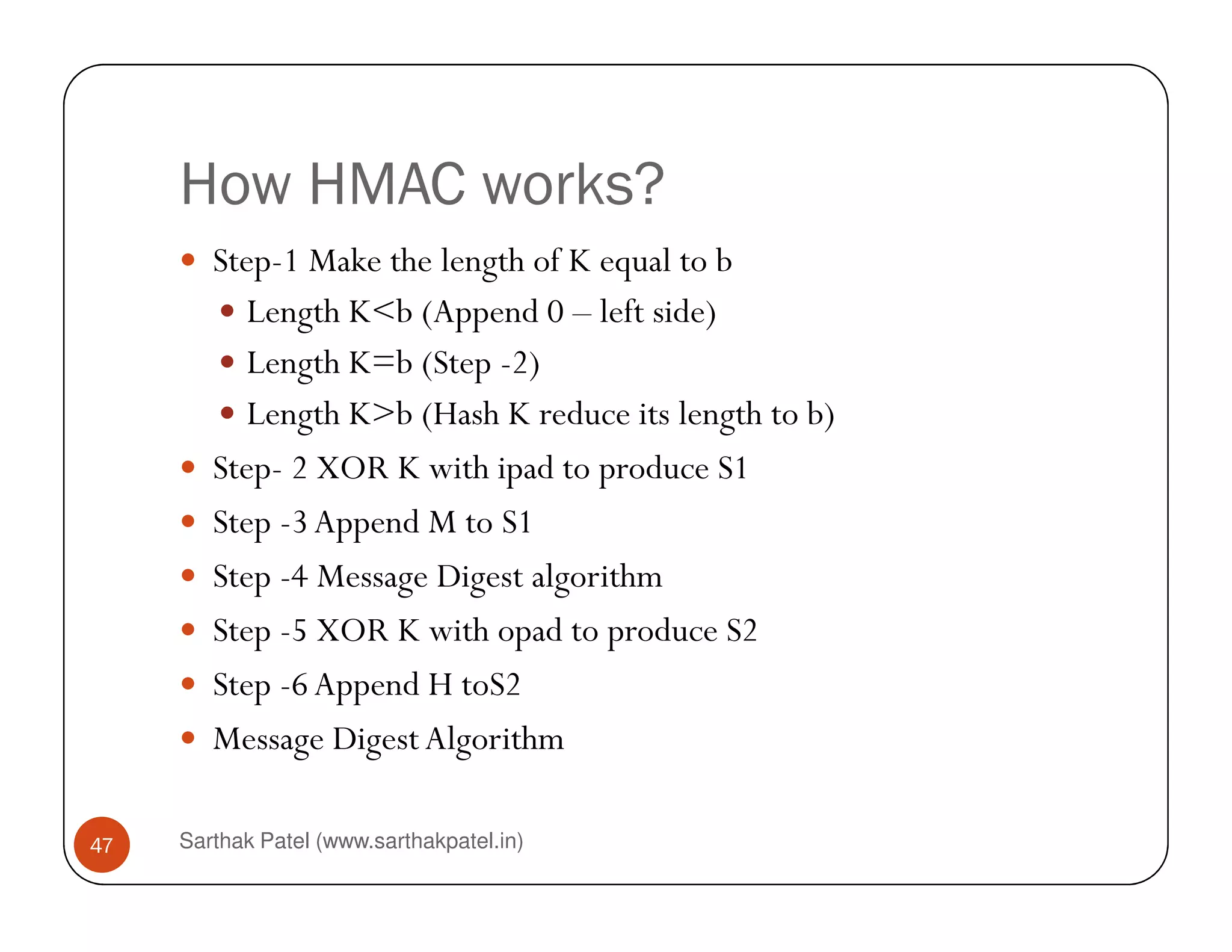 How HMAC works?
Step-1 Make the length of K equal to b
Length K<b (Append 0 – left side)
Length K=b (Step -2)
Length K>b (Hash K reduce its length to b)
Step- 2 XOR K with ipad to produce S1
Sarthak Patel (www.sarthakpatel.in)47
Step- 2 XOR K with ipad to produce S1
Step -3Append M to S1
Step -4 Message Digest algorithm
Step -5 XOR K with opad to produce S2
Step -6Append H toS2
Message DigestAlgorithm
 