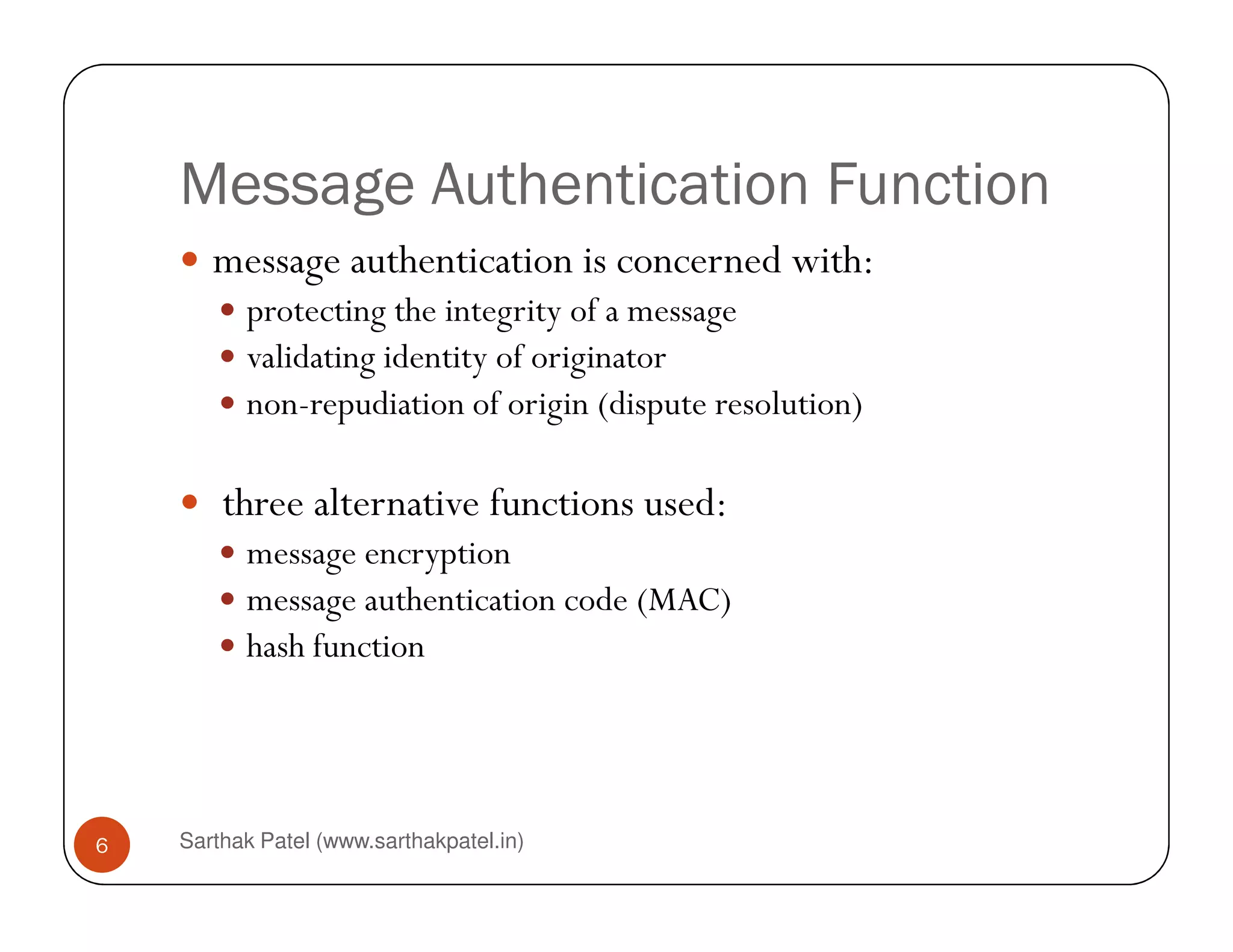 Message Authentication Function
message authentication is concerned with:
protecting the integrity of a message
validating identity of originator
non-repudiation of origin (dispute resolution)
Sarthak Patel (www.sarthakpatel.in)6
three alternative functions used:
message encryption
message authentication code (MAC)
hash function
 
