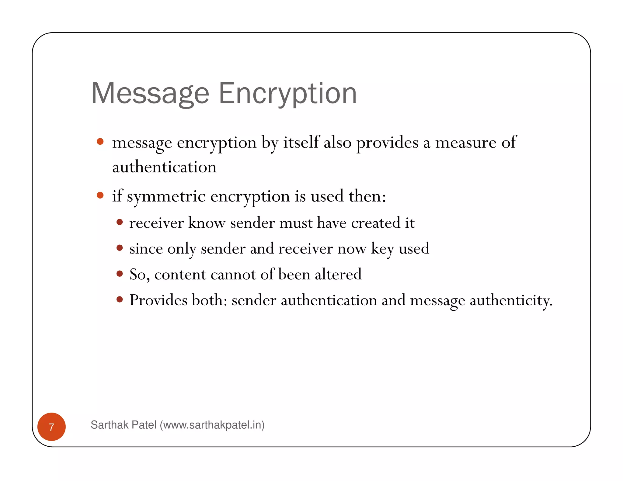 Message Encryption
message encryption by itself also provides a measure of
authentication
if symmetric encryption is used then:
receiver know sender must have created it
since only sender and receiver now key used
Sarthak Patel (www.sarthakpatel.in)7
since only sender and receiver now key used
So, content cannot of been altered
Provides both: sender authentication and message authenticity.
 