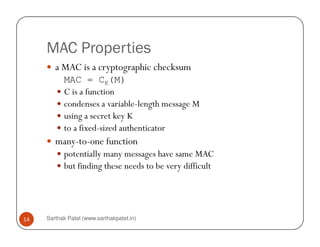 MAC Properties
a MAC is a cryptographic checksum
MAC = CK(M)
C is a function
condenses a variable-length message M
using a secret key K
to a fixed-sized authenticator
Sarthak Patel (www.sarthakpatel.in)14
to a fixed-sized authenticator
many-to-one function
potentially many messages have same MAC
but finding these needs to be very difficult
 