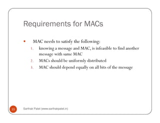 Requirements for MACs
MAC needs to satisfy the following:
1. knowing a message and MAC, is infeasible to find another
message with same MAC
2. MACs should be uniformly distributed
Sarthak Patel (www.sarthakpatel.in)15
2. MACs should be uniformly distributed
3. MAC should depend equally on all bits of the message
 