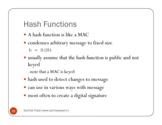 Hash Functions
A hash function is like a MAC
condenses arbitrary message to fixed size
h = H(M)
usually assume that the hash function is public and not
keyed
Sarthak Patel (www.sarthakpatel.in)16
keyed
-note that a MAC is keyed
hash used to detect changes to message
can use in various ways with message
most often to create a digital signature
 