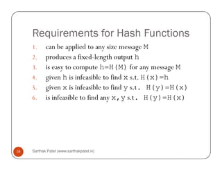 Requirements for Hash Functions
1. can be applied to any size message M
2. produces a fixed-length output h
3. is easy to compute h=H(M) for any message M
4. given h is infeasible to find x s.t. H(x)=h
5. given x is infeasible to find y s.t. H(y)=H(x)
Sarthak Patel (www.sarthakpatel.in)18
5. given x is infeasible to find y s.t. H(y)=H(x)
6. is infeasible to find any x,y s.t. H(y)=H(x)
 