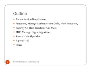 Outline
Authentication Requirement,
Functions, MessageAuthentication Code, Hash Functions,
Security Of Hash Functions And Macs
MD5 Message Digest Algorithm,
Secure HashAlgorithm
Sarthak Patel (www.sarthakpatel.in)2
Secure HashAlgorithm
Ripemd-160
Hmac
 