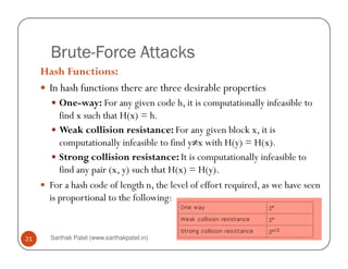 BruteBruteBruteBrute----Force AttacksForce AttacksForce AttacksForce Attacks
Hash Functions:
In hash functions there are three desirable properties
One-way: For any given code h, it is computationally infeasible to
find x such that H(x) = h.
Weak collision resistance: For any given block x, it is
Sarthak Patel (www.sarthakpatel.in)21
Weak collision resistance: For any given block x, it is
computationally infeasible to find y≠x with H(y) = H(x).
Strong collision resistance: It is computationally infeasible to
find any pair (x, y) such that H(x) = H(y).
For a hash code of length n, the level of effort required, as we have seen
is proportional to the following:
 