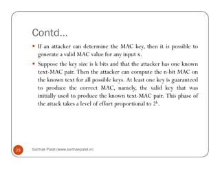 Contd…
If an attacker can determine the MAC key, then it is possible to
generate a valid MAC value for any input x.
Suppose the key size is k bits and that the attacker has one known
text-MAC pair. Then the attacker can compute the n-bit MAC on
the known text for all possible keys. At least one key is guaranteed
to produce the correct MAC, namely, the valid key that was
Sarthak Patel (www.sarthakpatel.in)23
to produce the correct MAC, namely, the valid key that was
initially used to produce the known text-MAC pair. This phase of
the attack takes a level of effort proportional to 2k.
 