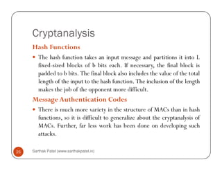 Cryptanalysis
Hash Functions
The hash function takes an input message and partitions it into L
fixed-sized blocks of b bits each. If necessary, the final block is
padded to b bits. The final block also includes the value of the total
length of the input to the hash function. The inclusion of the length
Sarthak Patel (www.sarthakpatel.in)25
makes the job of the opponent more difficult.
Message Authentication Codes
There is much more variety in the structure of MACs than in hash
functions, so it is difficult to generalize about the cryptanalysis of
MACs. Further, far less work has been done on developing such
attacks.
 