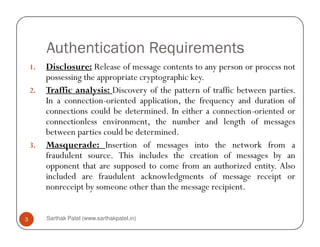 Authentication Requirements
1. Disclosure: Release of message contents to any person or process not
possessing the appropriate cryptographic key.
2. Traffic analysis: Discovery of the pattern of traffic between parties.
In a connection-oriented application, the frequency and duration of
connections could be determined. In either a connection-oriented or
connectionless environment, the number and length of messages
Sarthak Patel (www.sarthakpatel.in)3
connectionless environment, the number and length of messages
between parties could be determined.
3. Masquerade: Insertion of messages into the network from a
fraudulent source. This includes the creation of messages by an
opponent that are supposed to come from an authorized entity. Also
included are fraudulent acknowledgments of message receipt or
nonreceipt by someone other than the message recipient.
 