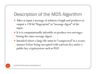 Description of the MD5 Algorithm
Takes as input a message of arbitrary length and produces as
output a 128 bit “fingerprint” or “message digest” of the
input.
It it is computationally infeasible to produce two messages
having the same message digest.
Sarthak Patel (www.sarthakpatel.in)30
having the same message digest.
Intended where a large file must be “compressed” in a secure
manner before being encrypted with a private key under a
public-key cryptosystem such as PGP.
 