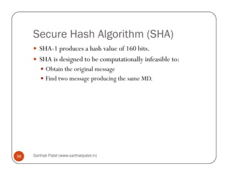 Secure Hash Algorithm (SHA)
SHA-1 produces a hash value of 160 bits.
SHA is designed to be computationally infeasible to:
Obtain the original message
Find two message producing the same MD.
Sarthak Patel (www.sarthakpatel.in)38
 