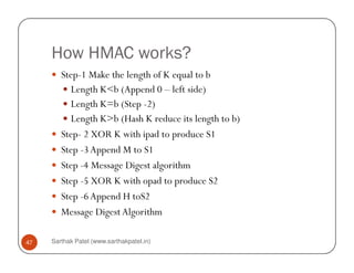 How HMAC works?
Step-1 Make the length of K equal to b
Length K<b (Append 0 – left side)
Length K=b (Step -2)
Length K>b (Hash K reduce its length to b)
Step- 2 XOR K with ipad to produce S1
Sarthak Patel (www.sarthakpatel.in)47
Step- 2 XOR K with ipad to produce S1
Step -3Append M to S1
Step -4 Message Digest algorithm
Step -5 XOR K with opad to produce S2
Step -6Append H toS2
Message DigestAlgorithm
 