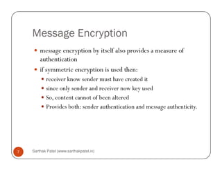 Message Encryption
message encryption by itself also provides a measure of
authentication
if symmetric encryption is used then:
receiver know sender must have created it
since only sender and receiver now key used
Sarthak Patel (www.sarthakpatel.in)7
since only sender and receiver now key used
So, content cannot of been altered
Provides both: sender authentication and message authenticity.
 