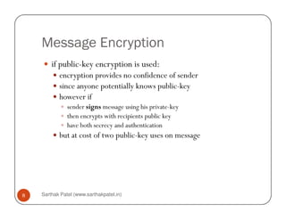 Message Encryption
if public-key encryption is used:
encryption provides no confidence of sender
since anyone potentially knows public-key
however if
sender signs message using his private-key
Sarthak Patel (www.sarthakpatel.in)8
sender signs message using his private-key
then encrypts with recipients public key
have both secrecy and authentication
but at cost of two public-key uses on message
 