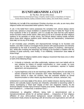 IS UNITARIANISM A CULT?
                                  By The Rev. Dr Ian Ellis-Jones
       Unitarian Ministries International Clergy, Columbia, South Carolina, United States of America
         Former Senior Minister, Sydney Unitarian Church, Sydney, New South Wales, Australia


Definitely not, but all of the mainstream Christian churches are cults, as are many other
religious bodies and associated belief systems. Here’s why.

A cult, in the belief that it alone possesses the complete truth, almost always claims
some new, special or unique revelation or asserts that it has or holds the "keys" to the
inner mysteries of life or to salvation, and it is usually the case that the cult's leaders
and/or founders make similar claims, often going so far as to consider all other religious
systems to be apostate or simply wrong, and almost always making hostile remarks
about those other religious systems (even where they are mainstream). Unitarianism
does not, nor do any of its clergy.

A cult invariably pays unhealthy and disproportionate homage to its founders and
leaders, and often invests or envisages those persons with special powers not ordinarily
possessed by the bulk of humanity (eg supposed powers of prophecy, clairvoyance,
etc), whilst also investing the teachings and writings of its founders or leaders with the
impress of great authority, even finality, if not infallibility. Unitarianism does none of
those things.

A cult is a system of religious beliefs and/or religious movement that does one or other
or both of the following things:

   •     it directly or indirectly, and often subliminally, replaces one’s own beliefs with its
         own (whether by means of outright indoctrination or, more usually, by more
         subtle but no less insidious means such as submission, express or implied
         agreement, and acquiescence)

   •     it gives legitimacy only to its own teachings (often making claims for and about its
         sacred scriptures that the scriptures don't make themselves), such that, if a
         person cannot or does not conform, they are excluded whether by formal
         excommunication or other means (eg disconnection, censure, ostracism, etc).

Unitarianism is and does none of the above, and is totally inclusive, leaving nobody out.
(Ethnic and culturally based churches are inherently vulnerable to becoming cultish in
nature, worshipping a "tribal God" largely of their own respective making. As the
American Baptist minister Harry Emerson Fosdick once wrote, "Better believe in no God
than to believe in ... a tribal God, a sectarian God.")

Unitarianism is altogether different, being both a denominational and a
transdenominational vehicle for all spiritual seekers ... irrespective of their religious
affiliation (if any), ethno-cultural background, sexual orientation, and so forth.
Unitarianism freely shares its teachings with all churches and organizations and with all

                                                                                                       1
 