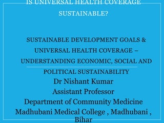 IS UNIVERSAL HEALTH COVERAGE
SUSTAINABLE?
Dr Nishant Kumar
Assistant Professor
Department of Community Medicine
Madhubani Medical College , Madhubani ,
Bihar
SUSTAINABLE DEVELOPMENT GOALS &
UNIVERSAL HEALTH COVERAGE –
UNDERSTANDING ECONOMIC, SOCIAL AND
POLITICAL SUSTAINABILITY
 