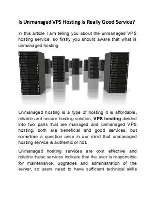 Is Unmanaged VPS Hosting Is Really Good Service?
In this article I am telling you about the unmanaged VPS
hosting service, so firstly you should aware that what is
unmanaged hosting.

Unmanaged hosting is a type of hosting it is affordable,
reliable and secure hosting solution, VPS hosting divided
into two parts that are managed and unmanaged VPS
hosting, both are beneficial and good services, but
sometime a question arise in our mind that unmanaged
hosting service is authentic or not.
Unmanaged hosting services are cost effective and
reliable these services indicate that the user is responsible
for maintenance, upgrades and administration of the
server, so users need to have sufficient technical skills

 