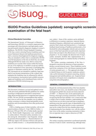 Ultrasound Obstet Gynecol 2013; 41: 348 - 359
Published online in Wiley Online Library (wileyonlinelibrary.com). DOI: 10.1002/uog.12403
GUIDELINESisuog.org
ISUOG Practice Guidelines (updated): sonographic screening
examination of the fetal heart
Clinical Standards Committee
The International Society of Ultrasound in Obstetrics
and Gynecology (ISUOG) is a scientific organization that
encourages safe clinical practice and high-quality teach-
ing and research related to diagnostic imaging in women’s
healthcare. The ISUOG Clinical Standards Committee
(CSC) has a remit to develop Practice Guidelines and Con-
sensus Statements that provide healthcare practitioners
with a consensus-based approach for diagnostic imaging.
They are intended to reflect what is considered by ISUOG
to be the best practice at the time at which they are issued.
Although ISUOG has made every effort to ensure that
Guidelines are accurate when issued, neither the Society
nor any of its employees or members accept any liability
for the consequences of any inaccurate or misleading data,
opinions or statements issued by the CSC. The ISUOG
CSC documents are not intended to establish a legal stan-
dard of care because interpretation of the evidence that
underpins the Guidelines may be influenced by individ-
ual circumstances, local protocol and available resources.
Approved Guidelines can be distributed freely with the
permission of ISUOG (info@isuog.org).
INTRODUCTION
This document constitutes a revised and updated version
of the previously published ISUOG guidelines for cardiac
screening in midgestation1and reflects current know-
ledge about prenatal detection of congenital heart disease
(CHD). The new ISUOG recommendation that outflow
tract views as well as the four-chamber view be added to
routine screening is evidence-based and parallels recent
guidelines and recommendations from other professional
bodies2 - 5.
CHD is a leading cause of infant mortality, with an esti-
mated incidence of about 4- 13 per 1000 live births6 - 8.
Between 1950 and 1994, 42% of infant deaths reported
to the World Health Organization were attributable
to cardiac defects9. Structural cardiac anomalies were
also among the abnormalities most frequently missed
by prenatal ultrasonography10,11. Prenatal detection of
CHD may improve the outcome of fetuses with specific
types of cardiac lesions12 - 16, but prenatal detection rates
Copyright 2013 ISUOG. Published by John Wiley & Sons, Ltd.
vary widely17. Some of this variation can be attributed
to differences in examiner experience, maternal obesity,
transducer frequency, abdominal scars, gestational age,
amniotic fluid volume and fetal position18,19. Continuous
feedback-based training of healthcare professionals, a low
threshold for echocardiography referrals and convenient
access to fetal heart specialists are particularly important
factors that can improve the effectiveness of a screening
program8,20. As one example, the detection rate of major
cardiac anomalies doubled after implementation of a
2-year training program at a medical facility in Northern
England21.
The cardiac screening examination of the fetus is
designed to maximize the detection of heart anomalies
during a second-trimester scan22. These Guidelines can be
used in the evaluation of low-risk fetuses examined as part
of routine prenatal care23 -25. This approach also helps
to identify fetuses at risk for genetic syndromes and pro-
vides useful information for patient counseling, obstetric
management and multidisciplinary care. Suspected heart
anomalies will require more comprehensive evaluation
using fetal echocardiography26.
GENERAL CONSIDERATIONS
Despite the well-documented utility of the four-chamber
and outflow tract views, one should be aware of the poten-
tial diagnostic pitfalls that can prevent timely detection
of CHD27 - 29. Detection rates can be optimized by per-
forming a thorough screening examination of the heart,
recognizing that the four-chamber view is much more than
a simple count of cardiac chambers, understanding that
some lesions are not discovered until later in pregnancy,
and being aware that specific types of abnormalities (e.g.
transposition of the great arteries or aortic coarctation)
may not be evident from the four-chamber plane alone.
Complementing the four-chamber view with the outflow
tract views in the cardiac screening examination is there-
fore an important step to improve detection of CHD.
Gestational age
The cardiac screening examination is performed optimally
between 18 and 22 weeks’ menstrual age, although many
ISUOG GUIDELINES
 