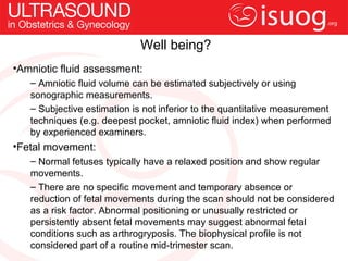 Well being?
•Amniotic fluid assessment:
   – Amniotic fluid volume can be estimated subjectively or using
   sonographic measurements.
   – Subjective estimation is not inferior to the quantitative measurement
   techniques (e.g. deepest pocket, amniotic fluid index) when performed
   by experienced examiners.
•Fetal movement:
   – Normal fetuses typically have a relaxed position and show regular
   movements.
   – There are no specific movement and temporary absence or
   reduction of fetal movements during the scan should not be considered
   as a risk factor. Abnormal positioning or unusually restricted or
   persistently absent fetal movements may suggest abnormal fetal
   conditions such as arthrogryposis. The biophysical profile is not
   considered part of a routine mid-trimester scan.
 