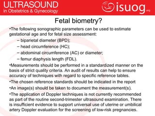 Fetal biometry?
•The following sonographic parameters can be used to estimate
gestational age and for fetal size assessment:
     – biparietal diameter (BPD);
     – head circumference (HC);
     – abdominal circumference (AC) or diameter;
     – femur diaphysis length (FDL).
•Measurements should be performed in a standardized manner on the
basis of strict quality criteria. An audit of results can help to ensure
accuracy of techniques with regard to specific reference tables.
•The chosen reference standards should be indicated in the report
•An image(s) should be taken to document the measurement(s).
•The application of Doppler techniques is not currently recommended
as part of the routine second-trimester ultrasound examination. There
is insufficient evidence to support universal use of uterine or umbilical
artery Doppler evaluation for the screening of low-risk pregnancies.
 