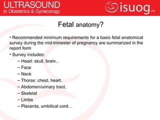 Fetal anatomy?
• Recommended minimum requirements for a basic fetal anatomical
survey during the mid-trimester of pregnancy are summarized in the
report form
• Survey includes:
    – Head: skull, brain..
    – Face
    – Neck
    – Thorax: chest, heart.
    – Abdomen/urinary tract.
    – Skeletal
    – Limbs
    – Placenta, umbilical cord…
 