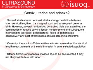 Cervix, uterine and adnexa?
• Several studies have demonstrated a strong correlation between
short cervical length on transvaginal scan and subsequent preterm
birth. However, several randomized controlled trials that examined the
combination of routine cervical length measurement and subsequent
interventions (cerclage, progesterone) failed to demonstrate
conclusively any cost-effectiveness of such screening programs.

• Currently, there is insufficient evidence to recommend routine cervical
length measurements at the mid trimester in an unselected population.

• Uterine fibroids and adnexal masses should be documented if they
are likely to interfere with labor.
 