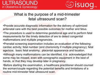 What is the purpose of a mid-trimester
                 fetal ultrasound scan?
•Provide accurate diagnostic information for the delivery of optimized
antenatal care with the best possible outcomes for mother and fetus.
•The procedure is used to determine gestational age and to perform fetal
measurements for the timely detection of are to detect congenital
malformations and multiple pregnancies.
•Prenatal screening examination includes an evaluation of the following:
cardiac activity; fetal number (and chorionicity if multiple pregnancy); fetal
age/size; basic fetal anatomy; placental appearance and location.
•Although many malformations can be identified, it is acknowledged that
some may be missed, even with sonographic equipment in the best of
hands, or that they may develop later in pregnancy.
•Before starting the examination, a healthcare practitioner should counsel
the woman/couple regarding the potential benefits and limitations of a
routine mid-trimester fetal ultrasound scan.
 