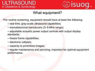 What equipment?
•For routine screening, equipment should have at least the following:
    – real time, gray-scale ultrasound capabilities;
    – transabdominal transducers (3–5-MHz range);
    – adjustable acoustic power output controls with output display
    standards;
    – freeze frame capabilities;
    – electronic calipers;
    – capacity to print/store images;
    – regular maintenance and servicing, important for optimal equipment
    performance.
 