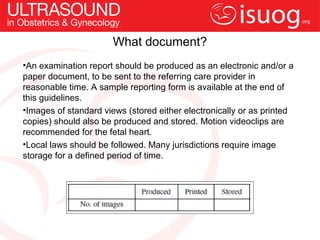 What document?
•An examination report should be produced as an electronic and/or a
paper document, to be sent to the referring care provider in
reasonable time. A sample reporting form is available at the end of
this guidelines.
•Images of standard views (stored either electronically or as printed
copies) should also be produced and stored. Motion videoclips are
recommended for the fetal heart.
•Local laws should be followed. Many jurisdictions require image
storage for a defined period of time.
 